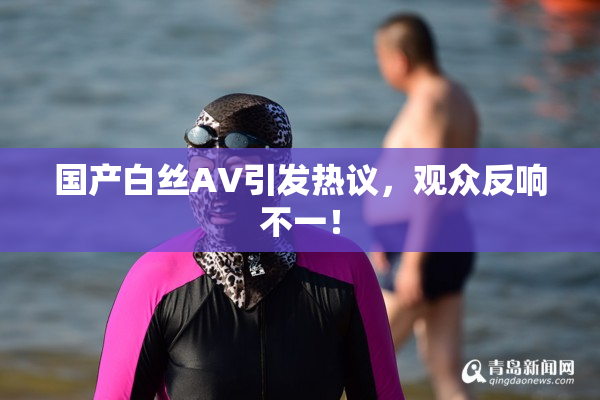 国产白丝AV引发热议，观众反响不一！
