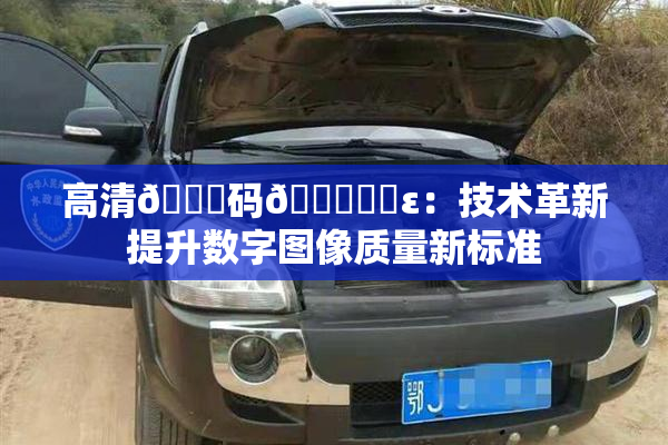 高清🈚码🔞❌‌ε：技术革新提升数字图像质量新标准