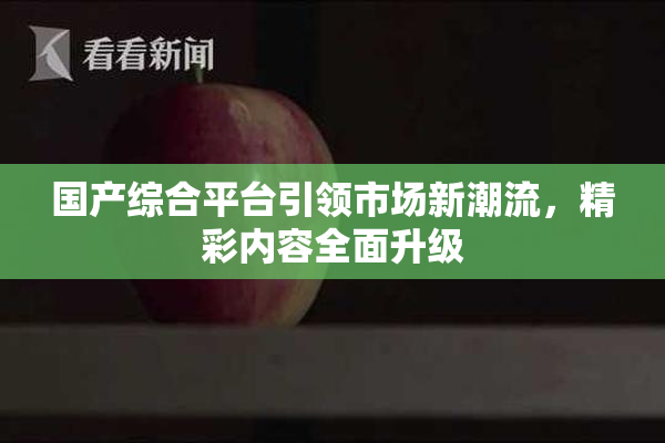 国产综合平台引领市场新潮流，精彩内容全面升级