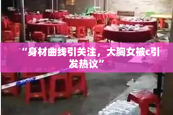 “身材曲线引关注，大胸女被c引发热议”