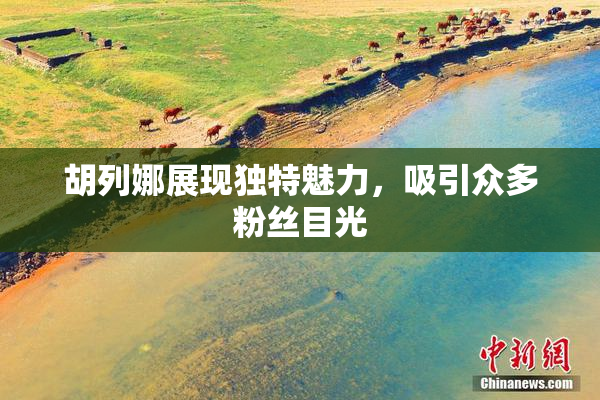胡列娜展现独特魅力，吸引众多粉丝目光