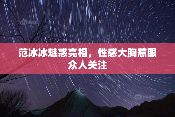 范冰冰魅惑亮相，性感大胸惹眼众人关注
