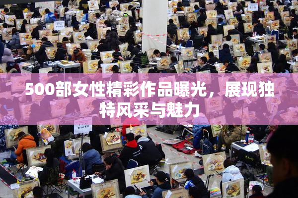 500部女性精彩作品曝光，展现独特风采与魅力