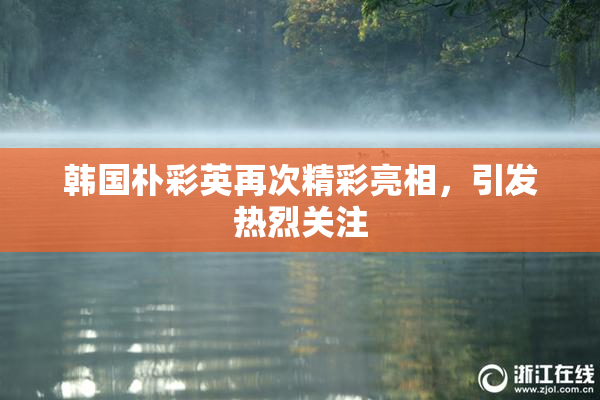 韩国朴彩英再次精彩亮相，引发热烈关注