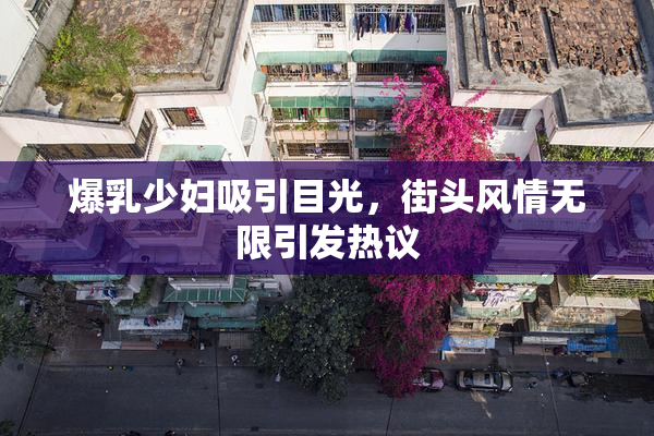 爆乳少妇吸引目光，街头风情无限引发热议