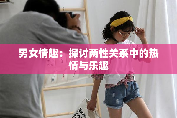 男女情趣：探讨两性关系中的热情与乐趣