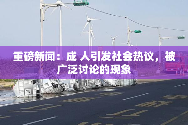重磅新闻：成 人引发社会热议，被广泛讨论的现象
