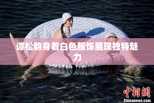 谭松韵身着白色服饰展现独特魅力