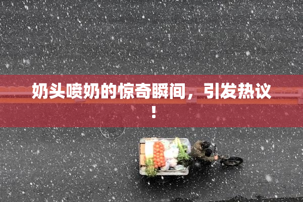 奶头喷奶的惊奇瞬间，引发热议！