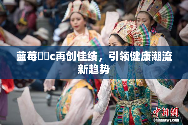 蓝莓❌‌c再创佳绩，引领健康潮流新趋势