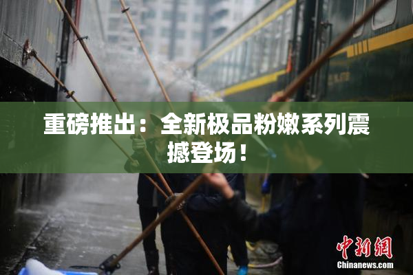 重磅推出：全新极品粉嫩系列震撼登场！