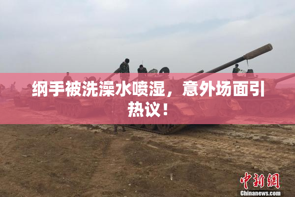 纲手被洗澡水喷湿，意外场面引热议！