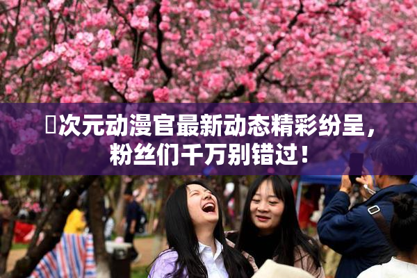 囧次元动漫官最新动态精彩纷呈，粉丝们千万别错过！