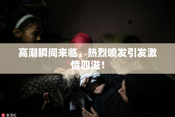 高潮瞬间来临，热烈喷发引发激情四溢！