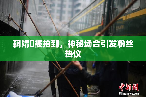 鞠婧祎被拍到，神秘场合引发粉丝热议