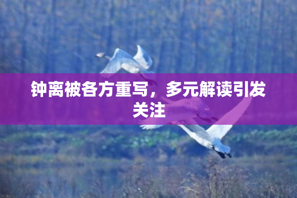 钟离被各方重写，多元解读引发关注