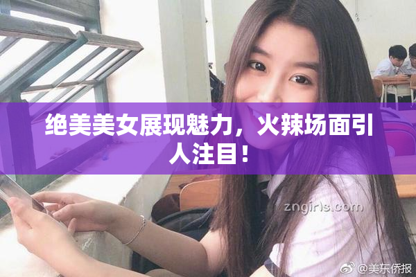 绝美美女展现魅力，火辣场面引人注目！