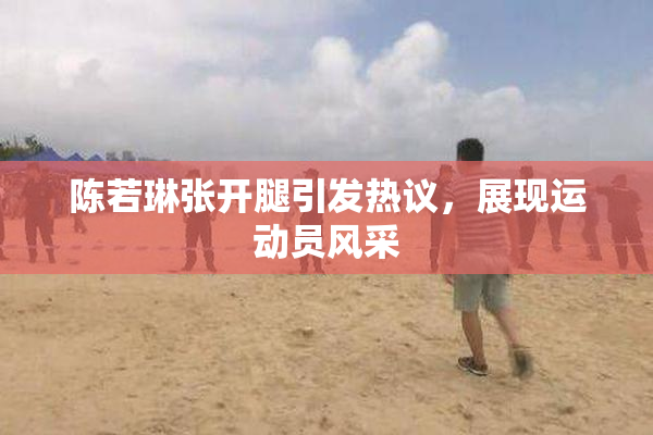 陈若琳张开腿引发热议，展现运动员风采