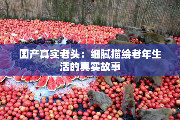 国产真实老头：细腻描绘老年生活的真实故事