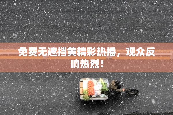 免费无遮挡黄精彩热播，观众反响热烈！
