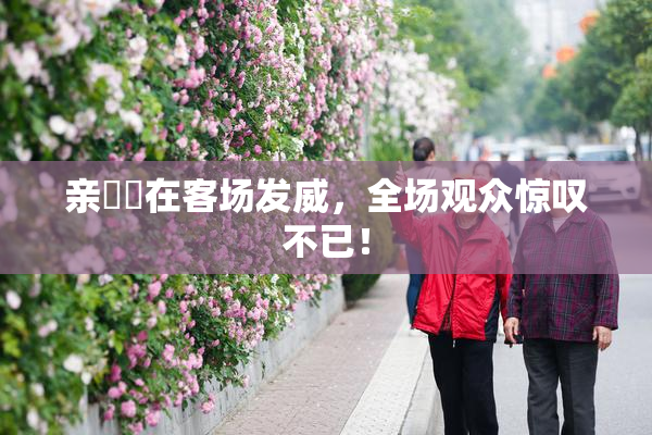 亲妺妺在客场发威，全场观众惊叹不已！