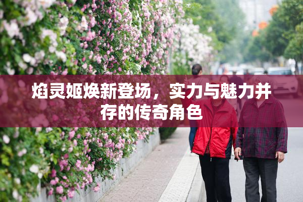 焰灵姬焕新登场，实力与魅力并存的传奇角色