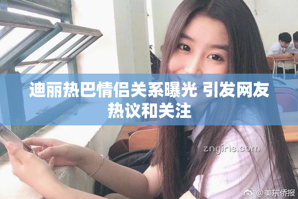 迪丽热巴情侣关系曝光 引发网友热议和关注