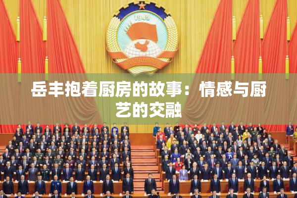 岳丰抱着厨房的故事：情感与厨艺的交融