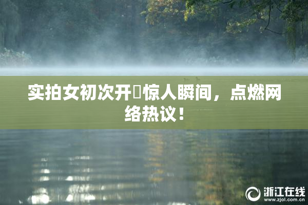 实拍女初次开笣惊人瞬间，点燃网络热议！