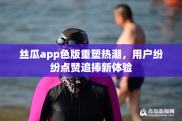 丝瓜app色版重塑热潮，用户纷纷点赞追捧新体验