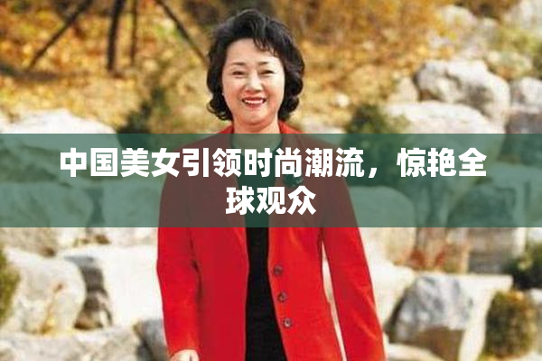 中国美女引领时尚潮流，惊艳全球观众