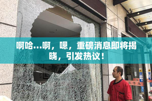 啊哈…啊，嗯，重磅消息即将揭晓，引发热议！