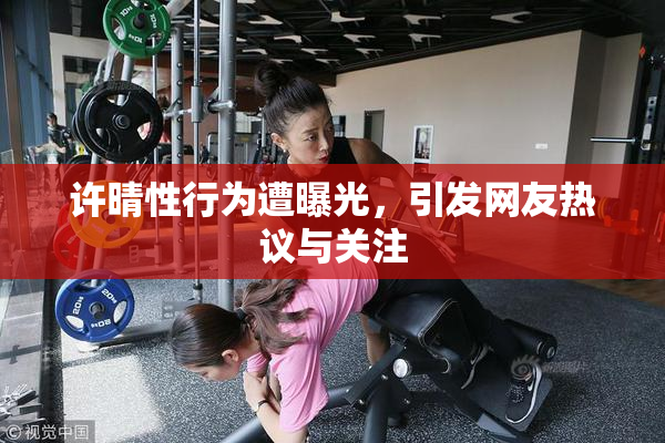 许晴性行为遭曝光，引发网友热议与关注
