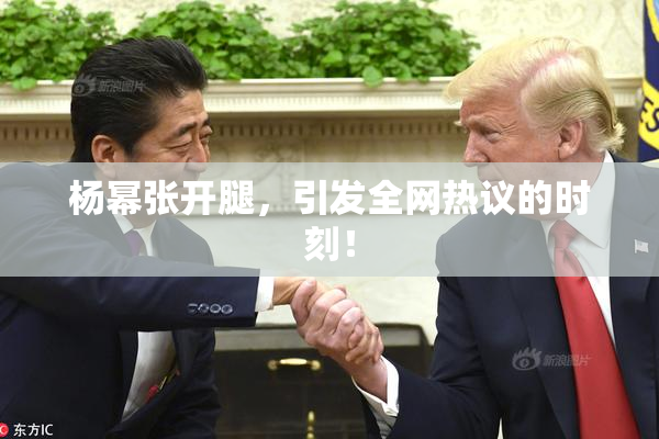 杨幂张开腿，引发全网热议的时刻！