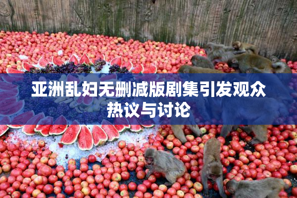 亚洲乱妇无删减版剧集引发观众热议与讨论
