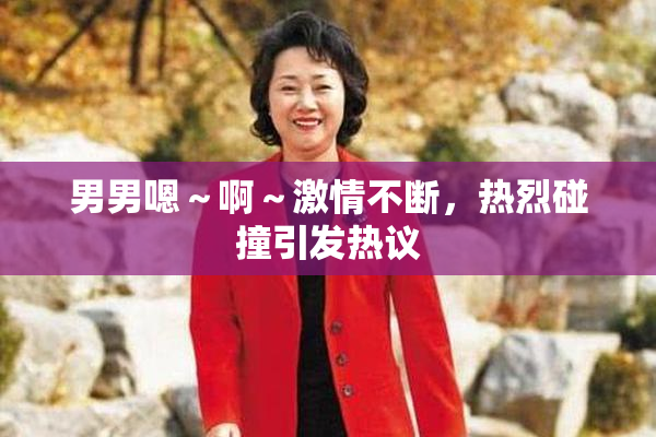 男男嗯～啊～激情不断，热烈碰撞引发热议