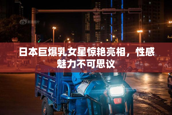 日本巨爆乳女星惊艳亮相，性感魅力不可思议
