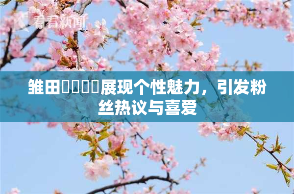 雏田❌‌❌‌展现个性魅力，引发粉丝热议与喜爱