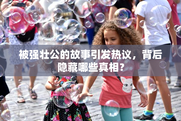 被强壮公的故事引发热议，背后隐藏哪些真相？