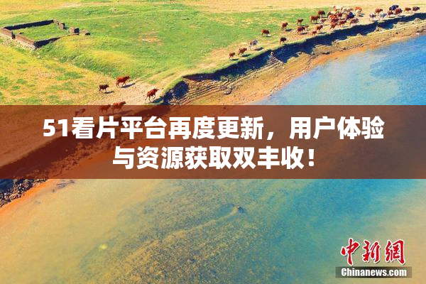 51看片平台再度更新，用户体验与资源获取双丰收！