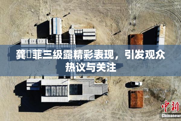 龚玥菲三级露精彩表现，引发观众热议与关注