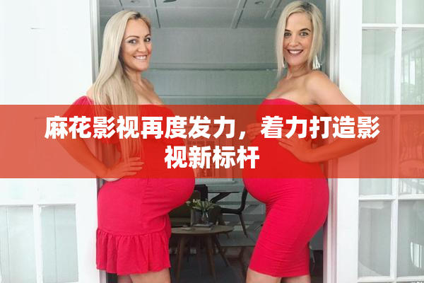 麻花影视再度发力，着力打造影视新标杆