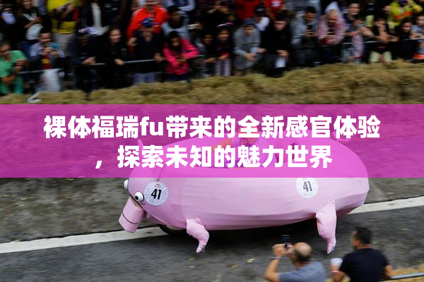 裸体福瑞fu带来的全新感官体验，探索未知的魅力世界