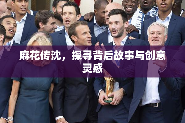 麻花传沈，探寻背后故事与创意灵感