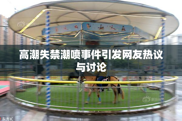 高潮失禁潮喷事件引发网友热议与讨论