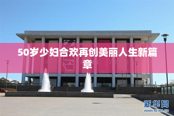 50岁少妇合欢再创美丽人生新篇章