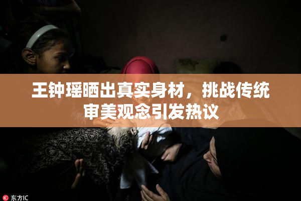 王钟瑶晒出真实身材，挑战传统审美观念引发热议