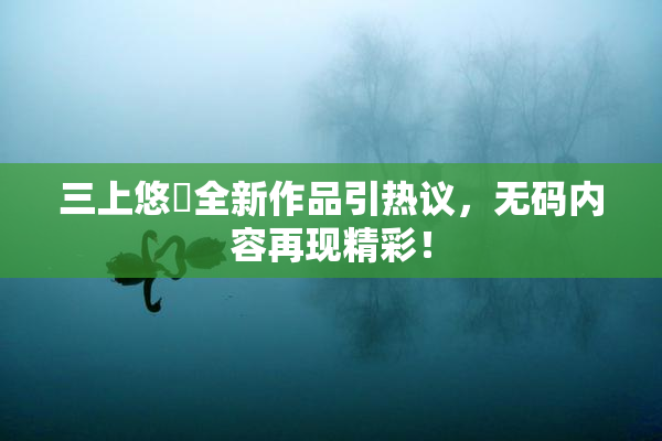 三上悠亜全新作品引热议，无码内容再现精彩！