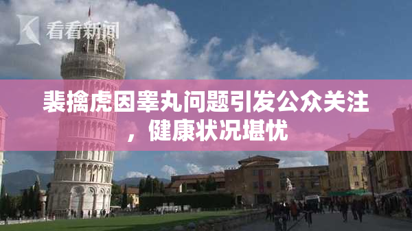 裴擒虎因睾丸问题引发公众关注，健康状况堪忧