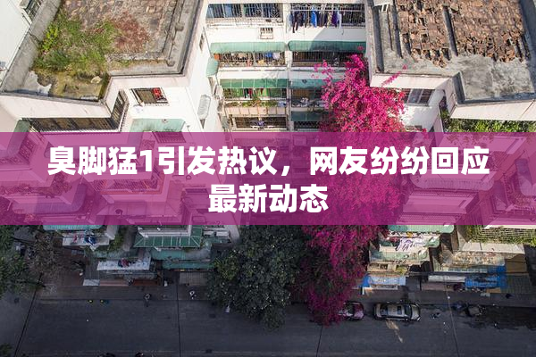 臭脚猛1引发热议，网友纷纷回应最新动态